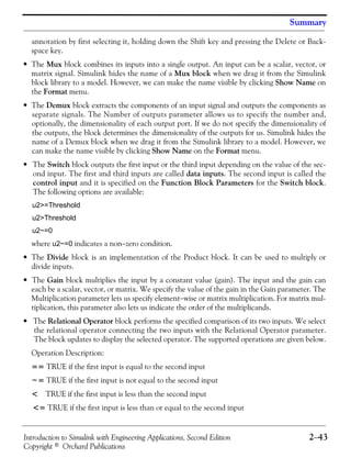 Introduction to Simulink with Engineering Applications, Second Edition 2−43
Copyright © Orchard Publications
Summary
annotation by first selecting it, holding down the Shift key and pressing the Delete or Back-
space key.
• The Mux block combines its inputs into a single output. An input can be a scalar, vector, or
matrix signal. Simulink hides the name of a Mux block when we drag it from the Simulink
block library to a model. However, we can make the name visible by clicking Show Name on
the Format menu.
• The Demux block extracts the components of an input signal and outputs the components as
separate signals. The Number of outputs parameter allows us to specify the number and,
optionally, the dimensionality of each output port. If we do not specify the dimensionality of
the outputs, the block determines the dimensionality of the outputs for us. Simulink hides the
name of a Demux block when we drag it from the Simulink library to a model. However, we
can make the name visible by clicking Show Name on the Format menu.
• The Switch block outputs the first input or the third input depending on the value of the sec-
ond input. The first and third inputs are called data inputs. The second input is called the
control input and it is specified on the Function Block Parameters for the Switch block.
The following options are available:
u2>=Threshold
u2>Threshold
u2~=0
where u2~=0 indicates a non−zero condition.
• The Divide block is an implementation of the Product block. It can be used to multiply or
divide inputs.
• The Gain block multiplies the input by a constant value (gain). The input and the gain can
each be a scalar, vector, or matrix. We specify the value of the gain in the Gain parameter. The
Multiplication parameter lets us specify element−wise or matrix multiplication. For matrix mul-
tiplication, this parameter also lets us indicate the order of the multiplicands.
• The Relational Operator block performs the specified comparison of its two inputs. We select
the relational operator connecting the two inputs with the Relational Operator parameter.
The block updates to display the selected operator. The supported operations are given below.
Operation Description:
== TRUE if the first input is equal to the second input
~= TRUE if the first input is not equal to the second input
< TRUE if the first input is less than the second input
<= TRUE if the first input is less than or equal to the second input
 
