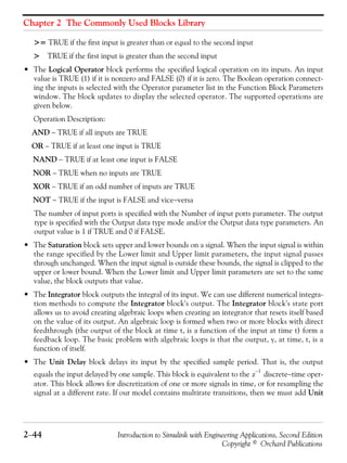 Chapter 2 The Commonly Used Blocks Library
2−44 Introduction to Simulink with Engineering Applications, Second Edition
Copyright © Orchard Publications
>= TRUE if the first input is greater than or equal to the second input
> TRUE if the first input is greater than the second input
• The Logical Operator block performs the specified logical operation on its inputs. An input
value is TRUE (1) if it is nonzero and FALSE (0) if it is zero. The Boolean operation connect-
ing the inputs is selected with the Operator parameter list in the Function Block Parameters
window. The block updates to display the selected operator. The supported operations are
given below.
Operation Description:
AND − TRUE if all inputs are TRUE
OR − TRUE if at least one input is TRUE
NAND − TRUE if at least one input is FALSE
NOR − TRUE when no inputs are TRUE
XOR − TRUE if an odd number of inputs are TRUE
NOT − TRUE if the input is FALSE and vice−versa
The number of input ports is specified with the Number of input ports parameter. The output
type is specified with the Output data type mode and/or the Output data type parameters. An
output value is 1 if TRUE and 0 if FALSE.
• The Saturation block sets upper and lower bounds on a signal. When the input signal is within
the range specified by the Lower limit and Upper limit parameters, the input signal passes
through unchanged. When the input signal is outside these bounds, the signal is clipped to the
upper or lower bound. When the Lower limit and Upper limit parameters are set to the same
value, the block outputs that value.
• The Integrator block outputs the integral of its input. We can use different numerical integra-
tion methods to compute the Integrator block's output. The Integrator block's state port
allows us to avoid creating algebraic loops when creating an integrator that resets itself based
on the value of its output. An algebraic loop is formed when two or more blocks with direct
feedthrough (the output of the block at time t, is a function of the input at time t) form a
feedback loop. The basic problem with algebraic loops is that the output, y, at time, t, is a
function of itself.
• The Unit Delay block delays its input by the specified sample period. That is, the output
equals the input delayed by one sample. This block is equivalent to the discrete−time oper-
ator. This block allows for discretization of one or more signals in time, or for resampling the
signal at a different rate. If our model contains multirate transitions, then we must add Unit
z
1–
 