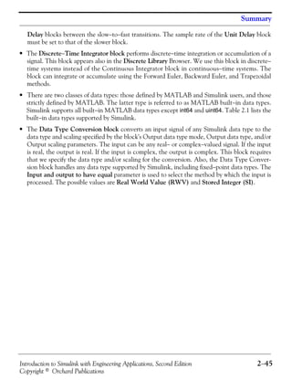 Introduction to Simulink with Engineering Applications, Second Edition 2−45
Copyright © Orchard Publications
Summary
Delay blocks between the slow−to−fast transitions. The sample rate of the Unit Delay block
must be set to that of the slower block.
• The Discrete−Time Integrator block performs discrete−time integration or accumulation of a
signal. This block appears also in the Discrete Library Browser. We use this block in discrete−
time systems instead of the Continuous Integrator block in continuous−time systems. The
block can integrate or accumulate using the Forward Euler, Backward Euler, and Trapezoidal
methods.
• There are two classes of data types: those defined by MATLAB and Simulink users, and those
strictly defined by MATLAB. The latter type is referred to as MATLAB built−in data types.
Simulink supports all built−in MATLAB data types except int64 and uint64. Table 2.1 lists the
built−in data types supported by Simulink.
• The Data Type Conversion block converts an input signal of any Simulink data type to the
data type and scaling specified by the block's Output data type mode, Output data type, and/or
Output scaling parameters. The input can be any real− or complex−valued signal. If the input
is real, the output is real. If the input is complex, the output is complex. This block requires
that we specify the data type and/or scaling for the conversion. Also, the Data Type Conver-
sion block handles any data type supported by Simulink, including fixed−point data types. The
Input and output to have equal parameter is used to select the method by which the input is
processed. The possible values are Real World Value (RWV) and Stored Integer (SI).
 