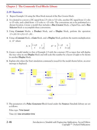 Chapter 2 The Commonly Used Blocks Library
2−46 Introduction to Simulink with Engineering Applications, Second Edition
Copyright © Orchard Publications
2.19 Exercises
1 Repeat Example 2.6 using the Mux block instead of the Bus Creator block.
2. It is desired to convert a DC signal from 2.5 volts to 5.0 volts, another DC signal from 12 volts
to 15 volts, and a third from +15 volts to −15 volts. The conversions are to be performed at a
distant location. Create a model that includes a Bus Creator block, a Signal bus, and a Bus
Selector block to accomplish these conversions.
3. Using Constant blocks, a Product block, and a Display block, perform the operation
.
4. Using a Constant block, a Gain block, and a Display block, perform the matrix multiplication
where
5. Create a model similar to that of Example 2.5 with the constant 255 as input that will display
the true value in one Display block and will scale this number by a factor of eight to be shown
in another Display block.
6. Explain why when the Start simulation command is issued for the model shown below, an error
message is displayed.
7. The parameters of a Pulse Generator Block found under the Sources Simulink Library are set
as follows:
Pulse type: Time based
Time (t): Use simulation time
3 j4+( ) 4 j3+( )⁄ 5 j8–( )×
A A∗⋅
A 1 j2+ j
3 2 j3–
= A∗ 1 j2– j–
3 2 j3+
=
Step
Scope
Integrator1
1
sxo
Integrator 2
1
sxo
Gain3
-3
Gain2
-4
Gain1
3
Constant 2
0
Constant 1
0.5
Add
 
