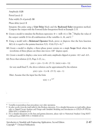 Introduction to Simulink with Engineering Applications, Second Edition 2−47
Copyright © Orchard Publications
Exercises
Amplitude: 0.25
Period (secs): 2
Pulse width (% of period): 50
Phase delay (secs): 0
Integrate this pulse using a Unit Delay block and the Backward Euler integration method.
Compare the output with the Forward Euler Integration block in Example 2.15.
8. Create a model to simulate the Boolean expression .* Display the value of
the output variable for all combinations of the variables , , and .†
9. Using a model with a Relational Operator block, prove or disprove that the beta function
is equal to the gamma function .‡
10. Create a model to display a three−phase power system on a single Scope block where the
waveforms of three phases are three sine waves degrees apart.
11. Create a model to display a sine wave with unity amplitude clipped at points and .
12. Prove that relation (2.7), Page 2−27, i.e.,
for very small fixed T, the above relation can be approximated by the relation
Hint: Assume that the input has the form
.
* Variables in parentheses have precedence over other operations.
† In other words, form the truth table for this Boolean expression. For a detailed discussion on truth tables, please
refer to Digital Circuit Analysis and Design with Simulink Modeling and Introduction to CPLDs & FPGAs,
ISBN 978−1−934404−05−8
‡ For a detailed discussion on the beta and gamma functions, please refer to Numerical Analysis Using MAT-
LAB and Excel, ISBN 978−1−934404−03−4.
D A B C+( ) AB+=
D A B C
B 5 4,( ) Γ 5( ) Γ 4( )⋅ Γ 5 4+( )⁄
120°
+0.5 0.5–
y n( ) y n 1–( ) K T 2⁄( ) u n( ) u n 1–( )+[ ]⋅ ⋅+=
y n( ) y n 1–( ) K T 2⁄( ) u n 1–( )⋅ ⋅+≈
x n( ) e
naT–
=
 