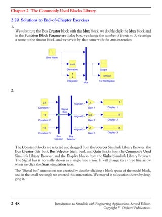 Chapter 2 The Commonly Used Blocks Library
2−48 Introduction to Simulink with Engineering Applications, Second Edition
Copyright © Orchard Publications
2.20 Solutions to End−of−Chapter Exercises
1.
We substitute the Bus Creator block with the Mux block, we double click the Mux block and
in the Function Block Parameters dialog box, we change the number of inputs to 3, we assign
a name to the simout block, and we save it by that name with the .mat extension
2.
The Constant blocks are selected and dragged from the Sources Simulink Library Browser, the
Bus Creator (left bus), Bus Selector (right bus), and Gain blocks from the Commonly Used
Simulink Library Browser, and the Display blocks from the Sinks Simulink Library Browser.
The Signal bus is normally shown as a single line arrow. It will change to a three line arrow
when we click the Start simulation icon.
The “Signal bus” annotation was created by double−clicking a blank space of the model block,
and in the small rectangle we entered this annotation. We moved it to location shown by drag-
ging it.
To Workspace
simout
Sine Wave
Scope
Mux
Integrator
1
s
Derivative
du/dt
Signal
Bus
Gain 3
-1
Gain 2
5/4
Gain 1
2
Display 3
-15
Display 2
15
Display 1
5
Constant 3
15
Constant 2
12
Constant 1
2.5
Bus
Selector
Bus
Creator
<signal1>
<signal2>
<signal3>
 