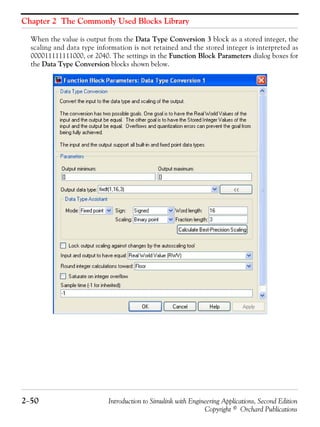 Chapter 2 The Commonly Used Blocks Library
2−50 Introduction to Simulink with Engineering Applications, Second Edition
Copyright © Orchard Publications
When the value is output from the Data Type Conversion 3 block as a stored integer, the
scaling and data type information is not retained and the stored integer is interpreted as
000011111111000, or 2040. The settings in the Function Block Parameters dialog boxes for
the Data Type Conversion blocks shown below.
 