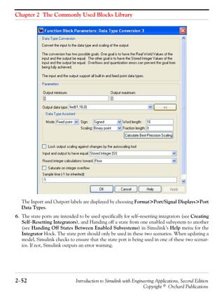 Chapter 2 The Commonly Used Blocks Library
2−52 Introduction to Simulink with Engineering Applications, Second Edition
Copyright © Orchard Publications
The Inport and Outport labels are displayed by choosing Format>Port/Signal Displays>Port
Data Types.
6. The state ports are intended to be used specifically for self−resetting integrators (see Creating
Self−Resetting Integrators), and Handing off a state from one enabled subsystem to another
(see Handing Off States Between Enabled Subsystems) in Simulink’s Help menu for the
Integrator block. The state port should only be used in these two scenarios. When updating a
model, Simulink checks to ensure that the state port is being used in one of these two scenar-
ios. If not, Simulink outputs an error warning.
 