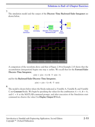 Introduction to Simulink with Engineering Applications, Second Edition 2−53
Copyright © Orchard Publications
Solutions to End−of−Chapter Exercises
7.
The simulation model and the output of the Discrete−Time Backward Euler Integrator are
shown below.
A comparison of the waveform above and that of Figure 2.34 in Example 2.15 shows that the
accumulation (integration) begins one step earlier. We recall that for the Forward Euler
Discrete−Time Integrator,
and for the Backward Euler Discrete−Time Integrator,
8.
The model is shown below where the blocks indicated as Variable A, Variable B, and Variable
C are Constant blocks. We begin by specifying the values for the combination , ,
and at the MATLAB command prompt, and after execution of the Simulation start
command we observe the value 0 in Display Output D block.
Unit Delay
z
1
Scope
Pulse
Generator
Discrete -Time Integrator
Backward Euler
K Ts z
z-1
Bus
Creator
n
y n( ) y n 1–( ) K T u n 1–( )⋅ ⋅+=
y n( ) y n 1–( ) K T u n( )⋅ ⋅+=
A 0= B 0=
C 0=
 