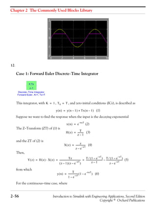 Chapter 2 The Commonly Used Blocks Library
2−56 Introduction to Simulink with Engineering Applications, Second Edition
Copyright © Orchard Publications
12.
Case 1: Forward Euler Discrete−Time Integrator
This integrator, with , , and zero initial conditions (ICs), is described as
(1)
Suppose we want to find the response when the input is the decaying exponential
(2)
The Z−Transform (ZT) of (1) is
(3)
and the ZT of (2) is
(4)
Then,
(5)
from which
(6)
For the continuous−time case, where
Discrete -Time Integrator
Forward Euler , K=1, Ts=T
K Ts
z-1
K 1= TS T=
y n( ) y n 1–( ) Tx n 1–( )+=
x n( ) e
naT–
=
H z( )
T
z 1–
-----------=
X z( ) z
z e
aT–
–
------------------=
Y z( ) H z( ) X z( )⋅
Tz
z 1–( ) z e
aT–
–( )
----------------------------------------
T 1 e
aT–
–( )⁄
z 1–
-------------------------------
T 1 e
aT–
–( )⁄
z e
aT–
–
-------------------------------–= = =
y n( )
T
1 e
aT–
–
------------------- 1 e
naT–
–( )=
 