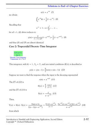 Introduction to Simulink with Engineering Applications, Second Edition 2−57
Copyright © Orchard Publications
Solutions to End−of−Chapter Exercises
(7)
we obtain
(8)
Recalling that
for , (6) above reduces to
(9)
and thus (8) and (9) are almost identical.
Case 2: Trapezoidal Discrete−Time Integrator
This integrator, with , , and zero initial conditions (ICs), is described as
(10)
Suppose we want to find the response when the input is the decaying exponential
(11)
The ZT of (10) is
(12)
and the ZT of (11) is
(13)
Then,
(14)
from which
x t( ) e
at–
=
e
at–
td
0
t
∫
1
a
--- 1 e
at–
–( )=
e
x–
1 x–
x
2
2!
----- …– …+ +=
aT 1«
y n( )
T
1 1– aT+
------------------------- 1 e
naT–
–( )
1
a
--- 1 e
naT–
–( )≈ ≈
Discrete -Time Integrator
Trapezoidal, K=1, Ts=T
K Ts (z+1)
2(z-1)
K 1= TS T=
y n( ) y n 1–( )
T
2
--- x n( ) x n 1–( )+[ ]+=
x n( ) e
naT–
=
H z( )
T
2
---
z 1+
z 1–
------------⋅=
X z( ) z
z e
aT–
–
------------------=
Y z( ) H z( ) X z( )⋅
Tz z 1+( )
2 z 1–( ) z e
aT–
–( )
-------------------------------------------
T 1 e
aT–
–( )⁄
z 1–
-------------------------------
Te
aT–
1 e
aT–
+( ) 2 1 e
aT–
–( )⁄
z e
aT–
–
----------------------------------------------------------------------–= = =
 