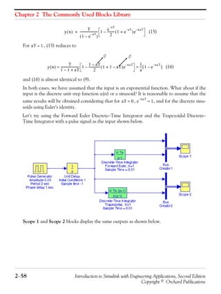 Chapter 2 The Commonly Used Blocks Library
2−58 Introduction to Simulink with Engineering Applications, Second Edition
Copyright © Orchard Publications
(15)
For , (15) reduces to
(16)
and (16) is almost identical to (9).
In both cases, we have assumed that the input is an exponential function. What about if the
input is the discrete unit step function u(n) or a sinusoid? It is reasonable to assume that the
same results will be obtained considering that for , , and for the discrete sinu-
soids using Euler’s identity.
Let’s try using the Forward Euler Discrete−Time Integrator and the Trapezoidal Discrete−
Time Integrator with a pulse signal as the input shown below.
Scope 1 and Scope 2 blocks display the same outputs as shown below.
y n( )
T
1 e
aT–
–( )
------------------------ 1
e
aT–
2
---------- 1 e
aT–
+( )e
naT–
–=
aT 1«
y n( )
T
1 1– aT+
------------------------- 1
1 aT–
2
--------------- 1 1 aT–+( )e
naT–
–
1
a
--- 1 e
naT–
–[ ]≈ ≈
0 0
aT 0≈ e
naT–
1≈
 