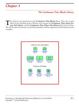 Introduction to Simulink with Engineering Applications, Second Edition 3−1
Copyright © Orchard Publications
Chapter 3
The Continuous−Time Blocks Library
his chapter is an introduction to the Continuous−Time Blocks library. This is the second
library in the Simulink group of libraries and contains the Continuous−Time Linear Sys-
tems Sub−Library, and the Continuous−Time Delays Sub−Library blocks shown below.
We will describe the function of each block included, and their application will be illustrated with
examples.
T
 
