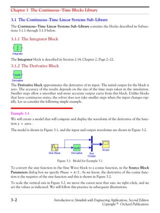 Chapter 3 The Continuous−Time Blocks Library
3−2 Introduction to Simulink with Engineering Applications, Second Edition
Copyright © Orchard Publications
3.1 The Continuous−Time Linear Systems Sub−Library
The Continuous−Time Linear Systems Sub−Library contains the blocks described in Subsec-
tions 3.1.1 through 3.1.5 below.
3.1.1 The Integrator Block
The Integrator block is described in Section 2.14, Chapter 2, Page 2−22.
3.1.2 The Derivative Block
The Derivative block approximates the derivative of its input. The initial output for the block is
zero. The accuracy of the results depends on the size of the time steps taken in the simulation.
Smaller steps allow a smoother and more accurate output curve from this block. Unlike blocks
that have continuous states, the solver does not take smaller steps when the input changes rap-
idly. Let us consider the following simple example.
Example 3.1
We will create a model that will compute and display the waveform of the derivative of the func-
tion .
The model is shown in Figure 3.1, and the input and output waveforms are shown in Figure 3.2.
Figure 3.1. Model for Example 3.1
To convert the sine function in the Sine Wave block to a cosine function, in the Source Block
Parameters dialog box we specify . As we know, the derivative of the cosine func-
tion is the negative of the sine function and this is shown in Figure 3.2.
To scale the vertical axis in Figure 3.2, we move the cursor near that axis, we right−click, and we
set the values as indicated. We will follow this practice in subsequent illustrations.
y xcos=
Phase π 2⁄=
 
