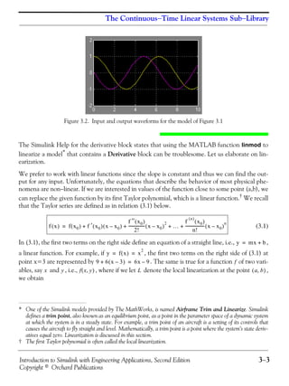 Introduction to Simulink with Engineering Applications, Second Edition 3−3
Copyright © Orchard Publications
The Continuous−Time Linear Systems Sub−Library
Figure 3.2. Input and output waveforms for the model of Figure 3.1
The Simulink Help for the derivative block states that using the MATLAB function linmod to
linearize a model*
that contains a Derivative block can be troublesome. Let us elaborate on lin-
earization.
We prefer to work with linear functions since the slope is constant and thus we can find the out-
put for any input. Unfortunately, the equations that describe the behavior of most physical phe-
nomena are non−linear. If we are interested in values of the function close to some point (a,b), we
can replace the given function by its first Taylor polynomial, which is a linear function.† We recall
that the Taylor series are defined as in relation (3.1) below.
(3.1)
In (3.1), the first two terms on the right side define an equation of a straight line, i.e., ,
a linear function. For example, if , the first two terms on the right side of (3.1) at
point x=3 are represented by . The same is true for a function of two vari-
ables, say and , i.e., , where if we let denote the local linearization at the point ,
we obtain
* One of the Simulink models provided by The MathWorks, is named Airframe Trim and Linearize. Simulink
defines a trim point, also known as an equilibrium point, as a point in the parameter space of a dynamic system
at which the system is in a steady state. For example, a trim point of an aircraft is a setting of its controls that
causes the aircraft to fly straight and level. Mathematically, a trim point is a point where the system's state deriv-
atives equal zero. Linearization is discussed in this section.
† The first Taylor polynomial is often called the local linearization.
f x( ) f x0( ) f ′ x0( ) x x0–( )
f ′′ x0( )
2!
---------------- x x0–( )
2
…
f
n( )
x0( )
n!
------------------- x x0–( )
n
+ + + +=
y mx b+=
y f x( ) x
2
= =
9 6 x 3–( )+ 6x 9–= f
x y f x y,( ) L a b,( )
 