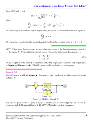 Introduction to Simulink with Engineering Applications, Second Edition 3−5
Copyright © Orchard Publications
The Continuous−Time Linear Systems Sub−Library
From (3.1) with
Thus
and discarding all second and higher degree terms, we obtain the linearized differential equation
Of course, this equation is valid for small deviations about the operating point
MATLAB provides three functions to extract linear functions in the form of state−space matrices
, , , and . We recall that the input−output relationship in terms of these matrices is
(3.4)
where represents the state(s), the input, and the output, and the inputs and outputs must
be Inport and Outport blocks. Other blocks cannot be used as inputs and outputs.
Example 3.3
We will use the MATLAB linmod(‘x’) function to extract the linear model for the model shown
in Figure 3.4.
Figure 3.4. Model for Example 3.3
We save the given model as Figure_3_4, and at the MATLAB command prompt we execute the
command [A,B,C,D]=linmod('Figure_3_4'). MATLAB displays the four matrices as
y 0=
ycos
1–( )
n
2n( )!
-------------y
2n
n 0=
∞
∑ 1
1
2!
-----y
2
– …+= =
d
2
y
dt
2
-------- y ycos x–+
d
2
y
dt
2
-------- y 1
1
2!
-----y
2
– …+
⎝ ⎠
⎛ ⎞ x–+=
d
2
y
dt
2
-------- y+ x=
x 0 y, 0= =
A B C D
x· Ax Bu+=
y Cx Du+=
x u y
 