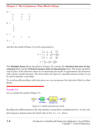 Chapter 3 The Continuous−Time Blocks Library
3−6 Introduction to Simulink with Engineering Applications, Second Edition
Copyright © Orchard Publications
A =
-5 -6 -1
1 0 0
0 1 -2
B =
1
0
0
C =
0 1 0
D =
0
and thus the model of Figure 3.4 can be represented as
The Simulink Extras library described in Chapter 19, contains the Switched derivative for lin-
earization block and the Switched transport delay for linearization block. The former should be
used in place of the derivative when we are linearizing the model. It approximates the derivative
with a proper transfer function. The latter delays the input by a specified amount of time. It can
be used to simulate a time delay.
To avoid possible problems with derivatives we can incorporate the derivative block in other
blocks.
Example 3.4
Let us consider the model of Figure 3.5.
Figure 3.5. Model with derivative block
Recalling that differentiation in the time domain corresponds to multiplication by in the com-
plex frequency domain minus the initial value of at , that is,
x·
5– 6– 1–
1 0 0
0 1 2–
x
1
0
0
u+=
y 0 1 0 x 0 u+=
s
f t( ) t 0
−
=
 