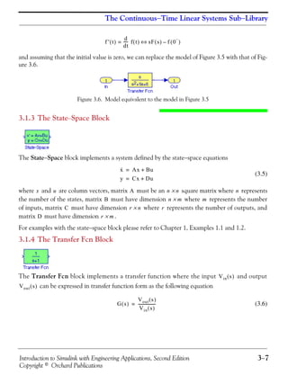 Introduction to Simulink with Engineering Applications, Second Edition 3−7
Copyright © Orchard Publications
The Continuous−Time Linear Systems Sub−Library
and assuming that the initial value is zero, we can replace the model of Figure 3.5 with that of Fig-
ure 3.6.
Figure 3.6. Model equivalent to the model in Figure 3.5
3.1.3 The State−Space Block
The State−Space block implements a system defined by the state−space equations
(3.5)
where and are column vectors, matrix must be an square matrix where represents
the number of the states, matrix must have dimension where represents the number
of inputs, matrix must have dimension where represents the number of outputs, and
matrix must have dimension .
For examples with the state−space block please refer to Chapter 1, Examples 1.1 and 1.2.
3.1.4 The Transfer Fcn Block
The Transfer Fcn block implements a transfer function where the input and output
can be expressed in transfer function form as the following equation
(3.6)
f ' t( )
d
dt
----- f t( )= sF s( ) f 0
−
( )–⇔
x· Ax Bu+=
y Cx Du+=
x u A n n× n
B n m× m
C r n× r
D r m×
Vin s( )
Vout s( )
G s( )
Vout s( )
Vin s( )
------------------=
 
