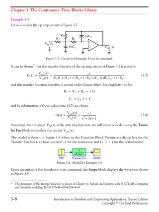 Chapter 3 The Continuous−Time Blocks Library
3−8 Introduction to Simulink with Engineering Applications, Second Edition
Copyright © Orchard Publications
Example 3.5
Let us consider the op amp circuit of Figure 3.7.
Figure 3.7. Circuit for Example 3.4 to be simulated.
It can be shown*
that the transfer function of the op amp circuit of Figure 3.7 is given by
(3.7)
and this transfer function describes a second order lowpass filter. For simplicity, we let
and by substitution of these values into (3.7) we obtain
(3.8)
Assuming that the input is the unit step function, we will create a model using the Trans-
fer Fcn block to simulate the output .
The model is shown in Figure 3.8 where in the Function Block Parameters dialog box for the
Transfer Fcn block we have entered for the numerator and for the denominator.
Figure 3.8. Model for Example 3.4
Upon execution of the Simulation start command, the Scope block displays the waveform shown
in Figure 3.9.
* The derivation of this transfer function is shown in Chapter 4, Signals and Systems with MATLAB Computing
and Simulink modeling, ISBN 978−0−9744239−9−9.
R2
1/sC1
R3R1
1/sC2
Vin (s)
Vout (s)
G s( )
Vout s( )
Vin s( )
------------------ 1–
R1 1 R1⁄ 1 R2⁄ 1 R3⁄ sC1+ + +( ) sR3C2( ) 1 R2⁄+[ ]
-----------------------------------------------------------------------------------------------------------------------------------= =
R1 R2 R3 1 Ω= = =
C1 C2 1 F= =
G s( )
Vout s( )
Vin s( )
------------------ 1–
s
2
3+ s 1+
--------------------------= =
Vin s( )
Vout s( )
1– 1 3 1[ ]
 