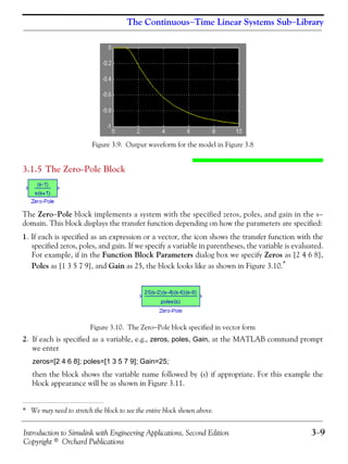 Introduction to Simulink with Engineering Applications, Second Edition 3−9
Copyright © Orchard Publications
The Continuous−Time Linear Systems Sub−Library
Figure 3.9. Output waveform for the model in Figure 3.8
3.1.5 The Zero−Pole Block
The Zero−Pole block implements a system with the specified zeros, poles, and gain in the s−
domain. This block displays the transfer function depending on how the parameters are specified:
1. If each is specified as an expression or a vector, the icon shows the transfer function with the
specified zeros, poles, and gain. If we specify a variable in parentheses, the variable is evaluated.
For example, if in the Function Block Parameters dialog box we specify Zeros as [2 4 6 8],
Poles as [1 3 5 7 9], and Gain as 25, the block looks like as shown in Figure 3.10.*
Figure 3.10. The Zero−Pole block specified in vector form
2. If each is specified as a variable, e.g., zeros, poles, Gain, at the MATLAB command prompt
we enter
zeros=[2 4 6 8]; poles=[1 3 5 7 9]; Gain=25;
then the block shows the variable name followed by (s) if appropriate. For this example the
block appearance will be as shown in Figure 3.11.
* We may need to stretch the block to see the entire block shown above.
 