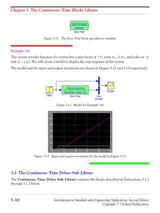 Chapter 3 The Continuous−Time Blocks Library
3−10 Introduction to Simulink with Engineering Applications, Second Edition
Copyright © Orchard Publications
Figure 3.11. The Zero−Pole block specified as variables
Example 3.6
The system transfer function of a system has a gain factor of , zeros at , and poles at
and at . We will create a model to display the step response of this system.
The model and the input and output waveforms are shown in Figures 3.12 and 3.13 respectively.
Figure 3.12. Model for Example 3.6
Figure 3.13. Input and output waveforms for the model in Figure 3.12
3.2 The Continuous−Time Delays Sub−Library
The Continuous−Time Delays Sub−Library contains the blocks described in Subsections 3.2.1
through 3.2.3 below.
1.5 2– j± 3–
1– j±
 