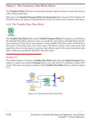 Chapter 3 The Continuous−Time Blocks Library
3−12 Introduction to Simulink with Engineering Applications, Second Edition
Copyright © Orchard Publications
The Transport Delay block does not interpolate discrete signals. Instead, it returns the discrete
value at the required time.
Refer also to the Switched Transport Delay for Linearization block, Section 19.5.2, Chapter 19.
This block delays the input by a specified amount of time. It can be used to simulate a time delay.
3.2.2 The Variable Time Delay Block
The Variable Time Delay block and the Variable Transport Delay block appear as two blocks in
the Simulink block library. However, they are actually the same built−in Simulink block with dif-
ferent settings of a Select delay type parameter. In the Variable Time Delay mode, the block has a
data input, a time delay input, and a data output. The block's output at the current time step
equals the value of its data input at a previous time which is equal to the current simulation time
minus a delay time specified by the block's time delay input.
Example 3.8
The model in Figure 3.16 shows a Variable Time Delay block where the Signal Generator block
output is a square wave and the Constant block is set to the value 0.5 to introduce a delay of 0.5
second. The input and output waveforms of the Variable Time Delay block are shown in Figure
3.17.
Figure 3.16. Model with Variable Time Delay
 