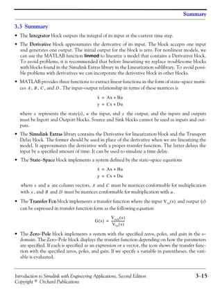 Introduction to Simulink with Engineering Applications, Second Edition 3−15
Copyright © Orchard Publications
Summary
3.3 Summary
• The Integrator block outputs the integral of its input at the current time step.
• The Derivative block approximates the derivative of its input. The block accepts one input
and generates one output. The initial output for the block is zero. For nonlinear models, we
can use the MATLAB function linmod to linearize a model that contains a Derivative block.
To avoid problems, it is recommended that before linearizing we replace troublesome blocks
with blocks found in the Simulink Extras library in the Linearization sublibrary. To avoid possi-
ble problems with derivatives we can incorporate the derivative block in other blocks.
• MATLAB provides three functions to extract linear functions in the form of state−space matri-
ces , , , and . The input−output relationship in terms of these matrices is
where represents the state(s), the input, and the output, and the inputs and outputs
must be Inport and Outport blocks. Source and Sink blocks cannot be used as inputs and out-
puts.
• The Simulink Extras library contains the Derivative for linearization block and the Transport
Delay block. The former should be used in place of the derivative when we are linearizing the
model. It approximates the derivative with a proper transfer function. The latter delays the
input by a specified amount of time. It can be used to simulate a time delay.
• The State−Space block implements a system defined by the state−space equations
where and are column vectors, and must be matrices conformable for multiplication
with , and and must be matrices conformable for multiplication with .
• The Transfer Fcn block implements a transfer function where the input and output (y)
can be expressed in transfer function form as the following equation
• The Zero−Pole block implements a system with the specified zeros, poles, and gain in the s−
domain. The Zero−Pole block displays the transfer function depending on how the parameters
are specified. If each is specified as an expression or a vector, the icon shows the transfer func-
tion with the specified zeros, poles, and gain. If we specify a variable in parentheses, the vari-
able is evaluated.
A B C D
x· Ax Bu+=
y Cx Du+=
x u y
x· Ax Bu+=
y Cx Du+=
x u A C
x B D u
Vin s( )
G s( )
Vout s( )
Vin s( )
------------------=
 