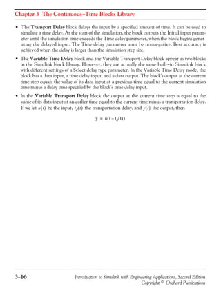 Chapter 3 The Continuous−Time Blocks Library
3−16 Introduction to Simulink with Engineering Applications, Second Edition
Copyright © Orchard Publications
• The Transport Delay block delays the input by a specified amount of time. It can be used to
simulate a time delay. At the start of the simulation, the block outputs the Initial input param-
eter until the simulation time exceeds the Time delay parameter, when the block begins gener-
ating the delayed input. The Time delay parameter must be nonnegative. Best accuracy is
achieved when the delay is larger than the simulation step size.
• The Variable Time Delay block and the Variable Transport Delay block appear as two blocks
in the Simulink block library. However, they are actually the same built−in Simulink block
with different settings of a Select delay type parameter. In the Variable Time Delay mode, the
block has a data input, a time delay input, and a data output. The block's output at the current
time step equals the value of its data input at a previous time equal to the current simulation
time minus a delay time specified by the block's time delay input.
• In the Variable Transport Delay block the output at the current time step is equal to the
value of its data input at an earlier time equal to the current time minus a transportation delay.
If we let be the input, the transportation delay, and the output, thenu t( ) td t( ) y t( )
y u t td t( )–( )=
 