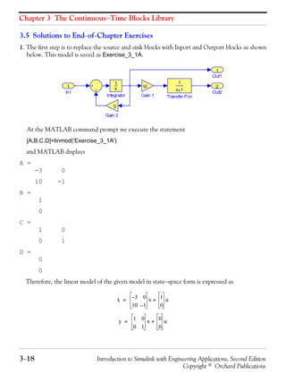Chapter 3 The Continuous−Time Blocks Library
3−18 Introduction to Simulink with Engineering Applications, Second Edition
Copyright © Orchard Publications
3.5 Solutions to End−of−Chapter Exercises
1. The first step is to replace the source and sink blocks with Inport and Outport blocks as shown
below. This model is saved as Exercise_3_1A.
At the MATLAB command prompt we execute the statement
[A,B,C,D]=linmod('Exercise_3_1A')
and MATLAB displays
A =
-3 0
10 -1
B =
1
0
C =
1 0
0 1
D =
0
0
Therefore, the linear model of the given model in state−space form is expressed as
x· 3– 0
10 1–
x 1
0
u+=
y 1 0
0 1
x 0
0
u+=
 
