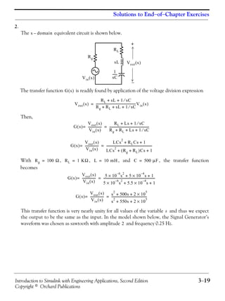 Introduction to Simulink with Engineering Applications, Second Edition 3−19
Copyright © Orchard Publications
Solutions to End−of−Chapter Exercises
2.
The equivalent circuit is shown below.
The transfer function is readily found by application of the voltage division expression
Then,
With , , , and , the transfer function
becomes
This transfer function is very nearly unity for all values of the variable and thus we expect
the output to be the same as the input. In the model shown below, the Signal Generator’s
waveform was chosen as sawtooth with amplitude and frequency 0.25 Hz.
s domain–
+
−
Vin s( )
Rg
RL
sL
1
sC
------
Vout s( )
G s( )
Vout s( )
RL sL 1 sC⁄+ +
Rg RL sL 1 sC⁄+ + +
----------------------------------------------------Vin s( )=
G s( )
Vout s( )
Vin s( )
------------------=
RL Ls 1 sC⁄+ +
Rg RL Ls 1 sC⁄+ + +
----------------------------------------------------=
G s( )
Vout s( )
Vin s( )
------------------=
LCs
2
RLCs 1+ +
LCs
2
Rg RL+( )Cs 1+ +
------------------------------------------------------------=
Rg 100 Ω= RL 1 KΩ= L 10 mH= C 500 μF=
G s( )
Vout s( )
Vin s( )
------------------=
5 10
6–
s
2
× 5 10
4–
s× 1+ +
5 10
6–
s
2
× 5.5 10
4–
s× 1+ +
--------------------------------------------------------------------=
G s( )
Vout s( )
Vin s( )
------------------= s
2
500s 2 10
5
×+ +
s
2
550s 2 10
5
×+ +
----------------------------------------------=
s
2
 