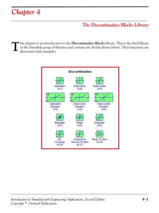 Introduction to Simulink with Engineering Applications, Second Edition 4−1
Copyright © Orchard Publications
Chapter 4
The Discontinuities Blocks Library
his chapter is an introduction to the Discontinuities Blocks library. This is the third library
in the Simulink group of libraries and contains the blocks shown below. Their functions are
illustrated with examples.T
 