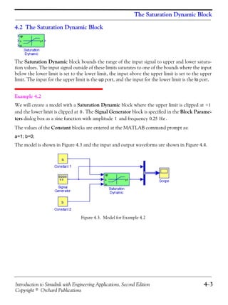 Introduction to Simulink with Engineering Applications, Second Edition 4−3
Copyright © Orchard Publications
The Saturation Dynamic Block
4.2 The Saturation Dynamic Block
The Saturation Dynamic block bounds the range of the input signal to upper and lower satura-
tion values. The input signal outside of these limits saturates to one of the bounds where the input
below the lower limit is set to the lower limit, the input above the upper limit is set to the upper
limit. The input for the upper limit is the up port, and the input for the lower limit is the lo port.
Example 4.2
We will create a model with a Saturation Dynamic block where the upper limit is clipped at
and the lower limit is clipped at . The Signal Generator block is specified in the Block Parame-
ters dialog box as a sine function with amplitude and frequency .
The values of the Constant blocks are entered at the MATLAB command prompt as:
a=1; b=0;
The model is shown in Figure 4.3 and the input and output waveforms are shown in Figure 4.4.
Figure 4.3. Model for Example 4.2
+1
0
1 0.25 Hz
 