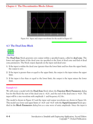 Chapter 4 The Discontinuities Blocks Library
4−4 Introduction to Simulink with Engineering Applications, Second Edition
Copyright © Orchard Publications
Figure 4.4. Input and output waveforms for the model in Figure 4.3
4.3 The Dead Zone Block
The Dead Zone block generates zero output within a specified region, called its dead zone. The
lower and upper limits of the dead zone are specified as the Start of dead zone and End of dead
zone parameters. The block output depends on the input and dead zone:
1. If the input is within the dead zone (greater than the lower limit and less than the upper limit),
the output is zero.
2. If the input is greater than or equal to the upper limit, the output is the input minus the upper
limit.
3. If the input is less than or equal to the lower limit, the output is the input minus the lower
limit.
Example 4.3
We will create a model with the Dead Zone block where the Function Block Parameters dialog
box for this block the start of the dead zone is , and the end of the dead zone is . The
input will be a sine waveform with amplitude and frequency .
The model is shown in Figure 4.5 and the input and output waveforms are shown in Figure 4.6.
This model uses lower and upper limits of and with the Signal Generator block spec-
ified in the Block Parameters dialog box as a sine wave of unity amplitude. Since the input is
0.25– +0.25
1 0.2 Hz
0.25– +0.25
 