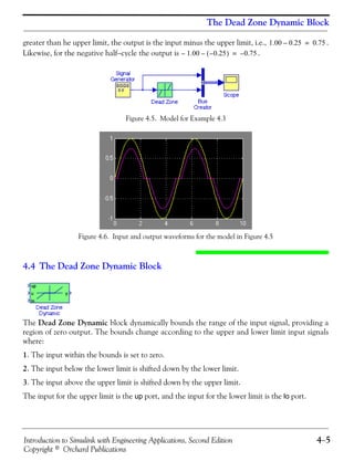 Introduction to Simulink with Engineering Applications, Second Edition 4−5
Copyright © Orchard Publications
The Dead Zone Dynamic Block
greater than he upper limit, the output is the input minus the upper limit, i.e., .
Likewise, for the negative half−cycle the output is .
Figure 4.5. Model for Example 4.3
Figure 4.6. Input and output waveforms for the model in Figure 4.5
4.4 The Dead Zone Dynamic Block
The Dead Zone Dynamic block dynamically bounds the range of the input signal, providing a
region of zero output. The bounds change according to the upper and lower limit input signals
where:
1. The input within the bounds is set to zero.
2. The input below the lower limit is shifted down by the lower limit.
3. The input above the upper limit is shifted down by the upper limit.
The input for the upper limit is the up port, and the input for the lower limit is the lo port.
1.00 0.25– 0.75=
1.00– 0.25–( )– 0.75–=
 