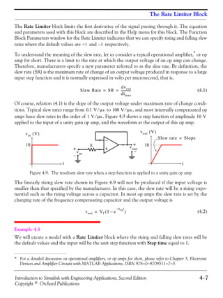 Introduction to Simulink with Engineering Applications, Second Edition 4−7
Copyright © Orchard Publications
The Rate Limiter Block
The Rate Limiter block limits the first derivative of the signal passing through it. The equation
and parameters used with this block are described in the Help menu for this block. The Function
Block Parameters window for the Rate Limiter indicates that we can specify rising and falling slew
rates where the default values are and respectively.
To understand the meaning of the slew rate, let us consider a typical operational amplifier,* or op
amp for short. There is a limit to the rate at which the output voltage of an op amp can change.
Therefore, manufacturers specify a new parameter referred to as the slew rate. By definition, the
slew rate (SR) is the maximum rate of change of an output voltage produced in response to a large
input step function and it is normally expressed in volts per microsecond, that is,
(4.1)
Of course, relation (4.1) is the slope of the output voltage under maximum rate of change condi-
tions. Typical slew rates range from to , and most internally compensated op
amps have slew rates in the order of . Figure 4.9 shows a step function of amplitude
applied to the input of a unity gain op amp, and the waveform at the output of this op amp.
Figure 4.9. The resultant slew rate when a step function is applied to a unity gain op amp
The linearly rising slew rate shown in Figure 4.9 will not be produced if the input voltage is
smaller than that specified by the manufacturer. In this case, the slew rate will be a rising expo-
nential such as the rising voltage across a capacitor. In most op amps the slew rate is set by the
charging rate of the frequency compensating capacitor and the output voltage is
(4.2)
Example 4.5
We will create a model with a Rate Limiter block where the rising and falling slew rates will be
the default values and the input will be the unit step function with Step time equal to 1.
* For a detailed discussion on operational amplifiers, or op amps for short, please refer to Chapter 5, Electronic
Devices and Amplifier Circuits with MATLAB Applications, ISBN 978−0−9709511−7−5.
+1 1–
Slew Rate SR
dvout
dtmax
-------------= =
0.1 V μs⁄ 100 V μs⁄
1 V μs⁄ 10 V
vin V( ) vout V( )
t
Slew rate Slope=
t
10 10
−
R +
vin
vout+ +
−
−
vout Vf 1 e
ωugt–
–( )=
 
