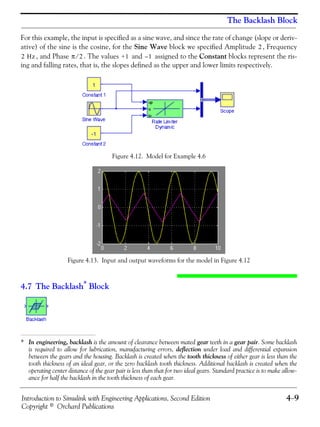 Introduction to Simulink with Engineering Applications, Second Edition 4−9
Copyright © Orchard Publications
The Backlash Block
For this example, the input is specified as a sine wave, and since the rate of change (slope or deriv-
ative) of the sine is the cosine, for the Sine Wave block we specified Amplitude , Frequency
, and Phase . The values and assigned to the Constant blocks represent the ris-
ing and falling rates, that is, the slopes defined as the upper and lower limits respectively.
Figure 4.12. Model for Example 4.6
Figure 4.13. Input and output waveforms for the model in Figure 4.12
4.7 The Backlash*
Block
* In engineering, backlash is the amount of clearance between mated gear teeth in a gear pair. Some backlash
is required to allow for lubrication, manufacturing errors, deflection under load and differential expansion
between the gears and the housing. Backlash is created when the tooth thickness of either gear is less than the
tooth thickness of an ideal gear, or the zero backlash tooth thickness. Additional backlash is created when the
operating center distance of the gear pair is less than that for two ideal gears. Standard practice is to make allow-
ance for half the backlash in the tooth thickness of each gear.
2
2 Hz π 2⁄ +1 1–
 