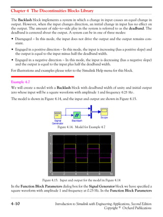 Chapter 4 The Discontinuities Blocks Library
4−10 Introduction to Simulink with Engineering Applications, Second Edition
Copyright © Orchard Publications
The Backlash block implements a system in which a change in input causes an equal change in
output. However, when the input changes direction, an initial change in input has no effect on
the output. The amount of side−to−side play in the system is referred to as the deadband. The
deadband is centered about the output. A system can be in one of three modes:
• Disengaged − In this mode, the input does not drive the output and the output remains con-
stant.
• Engaged in a positive direction − In this mode, the input is increasing (has a positive slope) and
the output is equal to the input minus half the deadband width.
• Engaged in a negative direction − In this mode, the input is decreasing (has a negative slope)
and the output is equal to the input plus half the deadband width.
For illustrations and examples please refer to the Simulink Help menu for this block.
Example 4.7
We will create a model with a Backlash block with deadband width of unity and initial output
zero whose input will be a square waveform with amplitude and frequency .
The model is shown in Figure 4.14, and the input and output are shown in Figure 4.15.
Figure 4.14. Model for Example 4.7
Figure 4.15. Input and output for the model in Figure 4.14
In the Function Block Parameters dialog box for the Signal Generator block we have specified a
square waveform with amplitude 1 and frequency at 0.25 Hz. In the Function Block Parameters
1 0.25 Hz
 