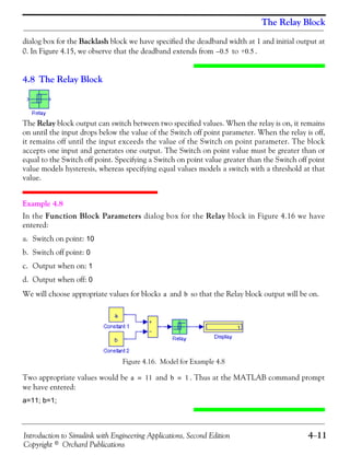 Introduction to Simulink with Engineering Applications, Second Edition 4−11
Copyright © Orchard Publications
The Relay Block
dialog box for the Backlash block we have specified the deadband width at 1 and initial output at
0. In Figure 4.15, we observe that the deadband extends from to .
4.8 The Relay Block
The Relay block output can switch between two specified values. When the relay is on, it remains
on until the input drops below the value of the Switch off point parameter. When the relay is off,
it remains off until the input exceeds the value of the Switch on point parameter. The block
accepts one input and generates one output. The Switch on point value must be greater than or
equal to the Switch off point. Specifying a Switch on point value greater than the Switch off point
value models hysteresis, whereas specifying equal values models a switch with a threshold at that
value.
Example 4.8
In the Function Block Parameters dialog box for the Relay block in Figure 4.16 we have
entered:
a. Switch on point: 10
b. Switch off point: 0
c. Output when on: 1
d. Output when off: 0
We will choose appropriate values for blocks and so that the Relay block output will be on.
Figure 4.16. Model for Example 4.8
Two appropriate values would be and . Thus at the MATLAB command prompt
we have entered:
a=11; b=1;
0.5– +0.5
a b
a 11= b 1=
 