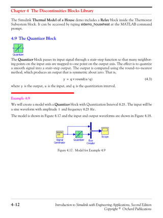Chapter 4 The Discontinuities Blocks Library
4−12 Introduction to Simulink with Engineering Applications, Second Edition
Copyright © Orchard Publications
The Simulink Thermal Model of a House demo includes a Relay block inside the Thermostat
Subsystem block. It can be accessed by typing sldemo_househeat at the MATLAB command
prompt.
4.9 The Quantizer Block
The Quantizer block passes its input signal through a stair−step function so that many neighbor-
ing points on the input axis are mapped to one point on the output axis. The effect is to quantize
a smooth signal into a stair−step output. The output is computed using the round−to−nearest
method, which produces an output that is symmetric about zero. That is,
(4.3)
where is the output, is the input, and is the quantization interval.
Example 4.9
We will create a model with a Quantizer block with Quantization Interval . The input will be
a sine waveform with amplitude and frequency .
The model is shown in Figure 4.17 and the input and output waveforms are shown in Figure 4.18.
Figure 4.17. Model for Example 4.9
y q round u q⁄( )×=
y u q
0.25
1 0.25 Hz
 
