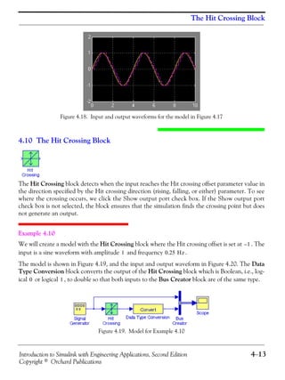 Introduction to Simulink with Engineering Applications, Second Edition 4−13
Copyright © Orchard Publications
The Hit Crossing Block
Figure 4.18. Input and output waveforms for the model in Figure 4.17
4.10 The Hit Crossing Block
The Hit Crossing block detects when the input reaches the Hit crossing offset parameter value in
the direction specified by the Hit crossing direction (rising, falling, or either) parameter. To see
where the crossing occurs, we click the Show output port check box. If the Show output port
check box is not selected, the block ensures that the simulation finds the crossing point but does
not generate an output.
Example 4.10
We will create a model with the Hit Crossing block where the Hit crossing offset is set at . The
input is a sine waveform with amplitude and frequency .
The model is shown in Figure 4.19, and the input and output waveform in Figure 4.20. The Data
Type Conversion block converts the output of the Hit Crossing block which is Boolean, i.e., log-
ical or logical , to double so that both inputs to the Bus Creator block are of the same type.
Figure 4.19. Model for Example 4.10
1–
1 0.25 Hz
0 1
 