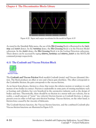 Chapter 4 The Discontinuities Blocks Library
4−14 Introduction to Simulink with Engineering Applications, Second Edition
Copyright © Orchard Publications
Figure 4.20. Input and output waveforms for the model in Figure 4.19
As stated in the Simulink Help menu, the use of the Hit Crossing block is illustrated in the hard-
stop and clutch demos. In the hardstop demo, the Hit Crossing block is in the Friction Model
subsystem. In the clutch demo, the Hit Crossing block is in the Lockup Detection subsystem.
These demos can be accessed by typing sldemo_hardstop and sldemo_clutch at the MATLAB
command prompt respectively.
4.11 The Coulomb and Viscous Friction Block
The Coulomb and Viscous Friction block models Coulomb (static) and Viscous (dynamic) fric-
tion. The block produces an offset at zero and a linear gain elsewhere. The offset corresponds to
the Coulombic friction; the gain corresponds to the viscous friction.
As we know from physics, friction is a force that resists the relative motion or tendency to such
motion of two bodies in contact. Friction is undesirable in some parts of rotating machinery such
as bearings and cylinders, but very beneficial in the automotive industry such as the design of
brakes and tires. Theoretically, there should be no friction in a motor with zero velocity, but in
reality, a small amount of “static” (no velocity) friction known as Coulomb friction, is always
present even in roller or ball type anti−friction bearings. Viscous friction, on the other hand, is
friction force caused by the viscosity of lubricants.
The Coulomb friction function, the Viscous friction function, and the combined Coulomb plus
Viscous friction functions are illustrated in Figure 4.21.
 