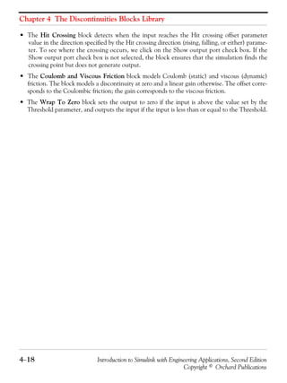 Chapter 4 The Discontinuities Blocks Library
4−18 Introduction to Simulink with Engineering Applications, Second Edition
Copyright © Orchard Publications
• The Hit Crossing block detects when the input reaches the Hit crossing offset parameter
value in the direction specified by the Hit crossing direction (rising, falling, or either) parame-
ter. To see where the crossing occurs, we click on the Show output port check box. If the
Show output port check box is not selected, the block ensures that the simulation finds the
crossing point but does not generate output.
• The Coulomb and Viscous Friction block models Coulomb (static) and viscous (dynamic)
friction. The block models a discontinuity at zero and a linear gain otherwise. The offset corre-
sponds to the Coulombic friction; the gain corresponds to the viscous friction.
• The Wrap To Zero block sets the output to zero if the input is above the value set by the
Threshold parameter, and outputs the input if the input is less than or equal to the Threshold.
 