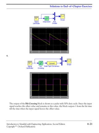 Introduction to Simulink with Engineering Applications, Second Edition 4−21
Copyright © Orchard Publications
Solutions to End−of−Chapter Exercises
4.
The output of the Hit Crossing block is shown as a pulse with 50% duty cycle. Since the input
signal reaches the offset value and remains at this value, the block outputs 1 from the hit time
till the time when the input signal leaves the offset value.
 