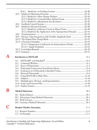 Introduction to Simulink with Engineering Applications, Second Edition xi
Copyright © Orchard Publications
20.4.2 Model for a 4−bit Ring Counter .....................................................20−40
20.5 Models for Mechanical Systems .................................................................20−41
20.5.1 Model for a Mass−Spring−Dashpot .................................................20−41
20.5.2 Model for a Cascaded Mass−Spring System ....................................20−43
20.5.3 Model for a Mechanical Accelerometer ..........................................20−45
20.6 Feedback Control Systems ..........................................................................20−46
20.7 Models for Electrical Systems .....................................................................20−49
20.7.1 Model for an Electric Circuit in Phasor Form .................................20−49
20.7.2 Model for the Application of the Superposition Principle ..............20−51
20.8 Transformations ..........................................................................................20−53
20.9 Discrete Time Integration with Variable Amplitude Input .......................20−54
20.10 The Digital Filter Design Block ..................................................................20−57
20.11 S-Function Examples ..................................................................................20−65
20.11.1 Temperature Coefficients for Semiconductor Diodes ...................20−65
20.11.2 Simple Pendulum ..........................................................................20−67
20.12 Concluding Remarks ...................................................................................20−70
20.13 Summary ......................................................................................................20−71
A Introduction to MATLAB A−1
A.1 MATLAB® and Simulink®............................................................................A−1
A.2 Command Window..........................................................................................A−1
A.3 Roots of Polynomials........................................................................................A−3
A.4 Polynomial Construction from Known Roots..................................................A−4
A.5 Evaluation of a Polynomial at Specified Values...............................................A−6
A.6 Rational Polynomials........................................................................................A−8
A.7 Using MATLAB to Make Plots .....................................................................A−10
A.8 Subplots..........................................................................................................A−18
A.9 Multiplication, Division, and Exponentiation...............................................A−18
A.10 Script and Function Files ...............................................................................A−26
A.11 Display Formats..............................................................................................A−31
B Masked Subsystems B−1
B.1 Masks Defined.................................................................................................... B−1
B.2 Advantages Using Masked Subsystems ............................................................. B−1
B.3 Mask Features .................................................................................................... B−1
B.4 Creating a Masked Subsystem ........................................................................... B−2
C Random Number Generation C−1
C.1 Random Numbers..............................................................................................C−1
C.2 An Example .......................................................................................................C−1
 