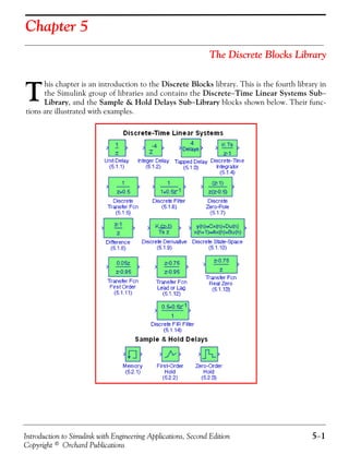 Introduction to Simulink with Engineering Applications, Second Edition 5−1
Copyright © Orchard Publications
Chapter 5
The Discrete Blocks Library
his chapter is an introduction to the Discrete Blocks library. This is the fourth library in
the Simulink group of libraries and contains the Discrete−Time Linear Systems Sub−
Library, and the Sample & Hold Delays Sub−Library blocks shown below. Their func-
tions are illustrated with examples.
T
 