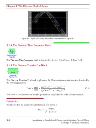 Chapter 5 The Discrete Blocks Library
5−4 Introduction to Simulink with Engineering Applications, Second Edition
Copyright © Orchard Publications
Figure 5.4. Input and output waveforms for the model in Figure 5.3
5.1.4 The Discrete−Time Integrator Block
The Discrete−Time Integrator block is described in Section 2.16, Chapter 2, Page 2−29.
5.1.5 The Discrete Transfer Fcn Block
The Discrete Transfer Fcn block implements the Z−transform transfer function described by
the following equation:
(5.1)
The order of the denominator must be greater than or equal to the order of the numerator.
Example 5.3
It is known that the discrete transfer function of a system is
G z( ) N z( )
D z( )
------------
a0z
n
a1z
n 1–
… amz
n m–
+ + +
b0z
n
b1z
n 1–
… bmz
n m–
+ + +
-------------------------------------------------------------------------= =
G z( )
0.951z
z
2
0.618z 1+ +
-------------------------------------=
 
