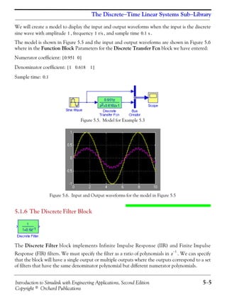 Introduction to Simulink with Engineering Applications, Second Edition 5−5
Copyright © Orchard Publications
The Discrete−Time Linear Systems Sub−Library
We will create a model to display the input and output waveforms when the input is the discrete
sine wave with amplitude , frequency , and sample time .
The model is shown in Figure 5.5 and the input and output waveforms are shown in Figure 5.6
where in the Function Block Parameters for the Discrete Transfer Fcn block we have entered:
Numerator coefficient:
Denominator coefficient:
Sample time:
Figure 5.5. Model for Example 5.3
Figure 5.6. Input and Output waveforms for the model in Figure 5.5
5.1.6 The Discrete Filter Block
The Discrete Filter block implements Infinite Impulse Response (IIR) and Finite Impulse
Response (FIR) filters. We must specify the filter as a ratio of polynomials in . We can specify
that the block will have a single output or multiple outputs where the outputs correspond to a set
of filters that have the same denominator polynomial but different numerator polynomials.
1 1 r/s 0.1 s
0.951 0[ ]
1 0.618 1[ ]
0.1
z
1–
 