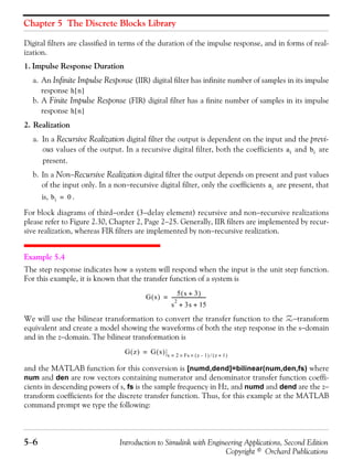 Chapter 5 The Discrete Blocks Library
5−6 Introduction to Simulink with Engineering Applications, Second Edition
Copyright © Orchard Publications
Digital filters are classified in terms of the duration of the impulse response, and in forms of real-
ization.
1. Impulse Response Duration
a. An Infinite Impulse Response (IIR) digital filter has infinite number of samples in its impulse
response
b. A Finite Impulse Response (FIR) digital filter has a finite number of samples in its impulse
response
2. Realization
a. In a Recursive Realization digital filter the output is dependent on the input and the previ-
ous values of the output. In a recursive digital filter, both the coefficients and are
present.
b. In a Non−Recursive Realization digital filter the output depends on present and past values
of the input only. In a non−recursive digital filter, only the coefficients are present, that
is, .
For block diagrams of third−order (3−delay element) recursive and non−recursive realizations
please refer to Figure 2.30, Chapter 2, Page 2−25. Generally, IIR filters are implemented by recur-
sive realization, whereas FIR filters are implemented by non−recursive realization.
Example 5.4
The step response indicates how a system will respond when the input is the unit step function.
For this example, it is known that the transfer function of a system is
We will use the bilinear transformation to convert the transfer function to the Z−transform
equivalent and create a model showing the waveforms of both the step response in the s−domain
and in the z−domain. The bilinear transformation is
and the MATLAB function for this conversion is [numd,dend]=bilinear(num,den,fs) where
num and den are row vectors containing numerator and denominator transfer function coeffi-
cients in descending powers of s, fs is the sample frequency in Hz, and numd and dend are the z−
transform coefficients for the discrete transfer function. Thus, for this example at the MATLAB
command prompt we type the following:
h n[ ]
h n[ ]
ai bi
ai
bi 0=
G s( )
5 s 3+( )
s
2
3s 15+ +
-----------------------------=
G z( ) G s( ) s 2 Fs z 1–( )×× z 1+( )⁄=
=
 