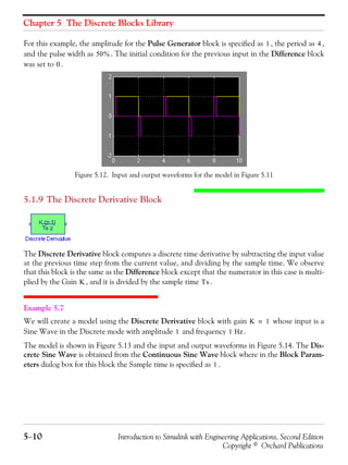 Chapter 5 The Discrete Blocks Library
5−10 Introduction to Simulink with Engineering Applications, Second Edition
Copyright © Orchard Publications
For this example, the amplitude for the Pulse Generator block is specified as , the period as ,
and the pulse width as . The initial condition for the previous input in the Difference block
was set to .
Figure 5.12. Input and output waveforms for the model in Figure 5.11
5.1.9 The Discrete Derivative Block
The Discrete Derivative block computes a discrete time derivative by subtracting the input value
at the previous time step from the current value, and dividing by the sample time. We observe
that this block is the same as the Difference block except that the numerator in this case is multi-
plied by the Gain , and it is divided by the sample time .
Example 5.7
We will create a model using the Discrete Derivative block with gain whose input is a
Sine Wave in the Discrete mode with amplitude and frequency .
The model is shown in Figure 5.13 and the input and output waveforms in Figure 5.14. The Dis-
crete Sine Wave is obtained from the Continuous Sine Wave block where in the Block Param-
eters dialog box for this block the Sample time is specified as .
1 4
50%
0
K Ts
K 1=
1 1 Hz
1
 