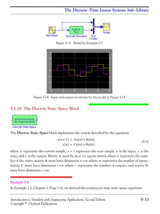 Introduction to Simulink with Engineering Applications, Second Edition 5−11
Copyright © Orchard Publications
The Discrete−Time Linear Systems Sub−Library
Figure 5.13. Model for Example 5.7
Figure 5.14. Input and output waveforms for the model in Figure 5.13
5.1.10 The Discrete State−Space Block
The Discrete State−Space block implements the system described by the equations
(5.3)
where represents the current sample, represents the next sample, is the input, is the
state, and is the output. Matrix must be an square matrix where represents the num-
ber of the states, matrix must have dimension where represents the number of inputs,
matrix must have dimension where represents the number of outputs, and matrix
must have dimension .
Example 5.8
In Example 1.1, Chapter 1, Page 1−6, we derived the continuous−time state−space equations
x n 1+[ ] Ax n[ ] Bu n[ ]+=
y n[ ] Cx n[ ] Du n[ ]+=
n n 1+ u x
y A n n× n
B n m× m
C r n× r D
r m×
 