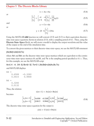 Chapter 5 The Discrete Blocks Library
5−12 Introduction to Simulink with Engineering Applications, Second Edition
Copyright © Orchard Publications
(5.4)
or
(5.5)
and
(5.6)
or
(5.7)
Using the MATLAB c2d function we will convert (5.5) and (5.7) to their equivalent discrete−
time state space equations shown in relation (5.3), with a sampling period of . Then, using the
Discrete State−Space block, we will create a model to display the output waveform and the value
of the output at the end of the simulation time.
To convert the given matrices to their discrete−time state−space, we use the MATLAB statement
[Ad,Bd]=c2d(A,B,Ts)
where and are the discrete−time state−space matrices which are equivalent to the contin-
uous−time state−space matrices and , and is the sampling period specified as . Thus,
for this example, we use the MATLAB script
Ac=[−4 −4; 3/4 0]; Bc=[4 0]’; Ts=0.1; [Ad,Bd]=c2d(Ac,Bc,Ts)
and MATLAB displays
Ad =
0.6588 -0.3280
0.0615 0.9868
Bd =
0.3280
0.0132
Thus, the relation
becomes
(5.8)
The discrete−time state−space equation for the output is
x· Ax bu+=
x·1
x·2
4– 4–
3 4⁄ 0
x1
x2
4
0
u0 t( )+=
y Cx du+=
y 0 1[ ]
x1
x2
0[ ]u+=
0.1
Ad Bd
A B Ts 0.1 s
x n 1+[ ] Ax n[ ] Bu n[ ]+=
x1 n 1+[ ]
x2 n 1+[ ]
0.6588 0.3280–
0.0615 0.9868
x1 n[ ]
x2 n[ ]
0.3280
0.0132
u n[ ]+=
y n[ ] Cx n[ ] Du n[ ]+=
 