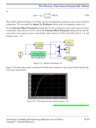 Introduction to Simulink with Engineering Applications, Second Edition 5−13
Copyright © Orchard Publications
The Discrete−Time Linear Systems Sub−Library
or
(5.9)
The model is shown in Figure 5.15 where we have included the continuous state−space block for
comparison. We can make the simout To Workspace block active by assigning a name to it.
In the Function Block Parameters dialog box for the continuous−time state−space we have
entered the values shown in (5.5), and in the Function Block Parameters dialog box for the dis-
crete−time state−space we have entered the values shown in (5.8) and (5.9) with and
.
Figure 5.15. Model for Example 5.8
Figure 5.16 shows the output waveforms for both the continuous state−space block and the dis-
crete state−space block.
Figure 5.16. Waveforms for the model in Figure 5.15
y n[ ] 0 1
x1 n[ ]
x2 n[ ]
Du n[ ]+=
D 0=
Sample time 0.1=
 