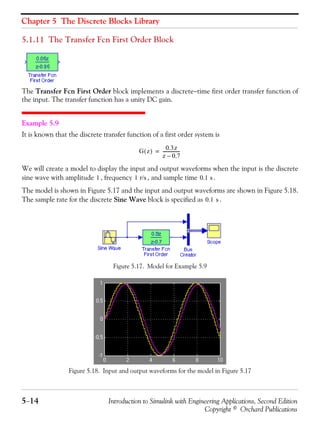 Chapter 5 The Discrete Blocks Library
5−14 Introduction to Simulink with Engineering Applications, Second Edition
Copyright © Orchard Publications
5.1.11 The Transfer Fcn First Order Block
The Transfer Fcn First Order block implements a discrete−time first order transfer function of
the input. The transfer function has a unity DC gain.
Example 5.9
It is known that the discrete transfer function of a first order system is
We will create a model to display the input and output waveforms when the input is the discrete
sine wave with amplitude , frequency , and sample time .
The model is shown in Figure 5.17 and the input and output waveforms are shown in Figure 5.18.
The sample rate for the discrete Sine Wave block is specified as .
Figure 5.17. Model for Example 5.9
Figure 5.18. Input and output waveforms for the model in Figure 5.17
G z( )
0.3z
z 0.7–
----------------=
1 1 r/s 0.1 s
0.1 s
 