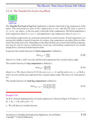 Introduction to Simulink with Engineering Applications, Second Edition 5−15
Copyright © Orchard Publications
The Discrete−Time Linear Systems Sub−Library
5.1.12 The Transfer Fcn Lead or Lag Block
The Transfer Fcn Lead or Lag block implements a discrete−time lead or lag compensator of the
input. The instantaneous gain of the compensator is one, and the DC gain is equal to
, where is the zero and is the pole of the compensator. The block implements a
lead compensator when , and implements a lag compensator when .
Lead and lag compensators are used quite extensively in control systems. A lead compensator can
increase the stability or speed of response of a system; a lag compensator can reduce (but not elim-
inate) the steady state error. Depending on the effect desired, one or more lead and lag compensa-
tors may be used in various combinations. Lead, lag, and lead/lag compensators are usually
designed for a system in transfer function form.
In general, the transfer function of a lead compensator is defined as
(5.10)
where , both and are real, and the lead compensator has a positive phase angle.
The transfer function of a lag compensator is defined as
(5.11)
where . We observe that in (5.11) the zero is at and the pole is at . Both
and are real, and the lag compensator has a negative phase angle. The ratio is the gain fac-
tor.
The transfer function of a lead−lag compensator is defined as
(5.12)
Example 5.10
An R−C network implementation of a lead compensator is shown in Figure 5.19 where ,
, and .
a. We will derive its transfer function
1 z–( ) 1 p–( )⁄ z p
0 z p 1< < < 0 p z 1< < <
G s( )lead
s a+
s b+
-----------=
b a> a b
G s( )lag
a s b+( )
b s a+( )
-------------------=
b a> s b–= s a–= a
b a b⁄
G s( )lead lag–
s a1+( )
s b1+( )
------------------
s b2+( )
s a2+( )
------------------=
C 1 F=
R1 R2 1 Ω= = vC 0( ) 0=
 